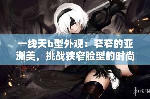 一線天b型外觀：窄窄的亞洲美，挑戰(zhàn)狹窄臉型的時(shí)尚秘訣