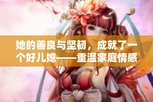 她的善良與堅(jiān)韌，成就了一個(gè)好兒媳——重溫家庭情感，感受善良的力量