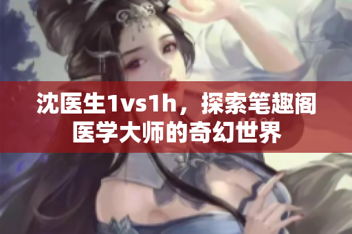 沈醫(yī)生1vs1h，探索筆趣閣醫(yī)學(xué)大師的奇幻世界