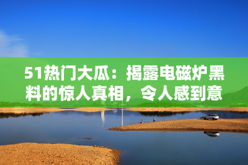51熱門大瓜：揭露電磁爐黑料的驚人真相，令人感到意想不到
