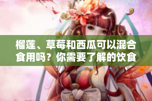 榴蓮、草莓和西瓜可以混合食用嗎？你需要了解的飲食搭配問(wèn)題