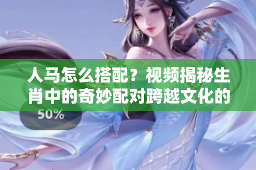 人馬怎么搭配？視頻揭秘生肖中的奇妙配對跨越文化的符號意義