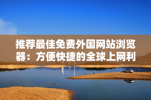 推薦最佳免費外國網(wǎng)站瀏覽器：方便快捷的全球上網(wǎng)利器