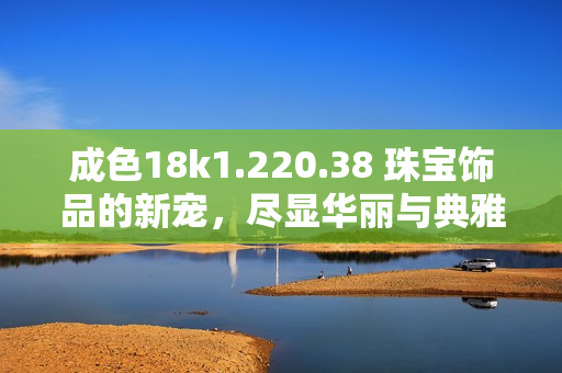成色18k1.220.38 珠寶飾品的新寵，盡顯華麗與典雅