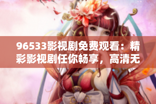 96533影視劇免費觀看：精彩影視劇任你暢享，高清無廣告哦！