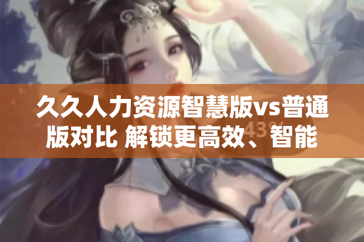 久久人力資源智慧版vs普通版對(duì)比 解鎖更高效、智能化的人力管理!