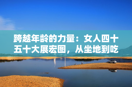 跨越年齡的力量：女人四十五十大展宏圖，從坐地到吃土！