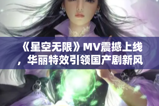 《星空無(wú)限》MV震撼上線，華麗特效引領(lǐng)國(guó)產(chǎn)劇新風(fēng)尚！