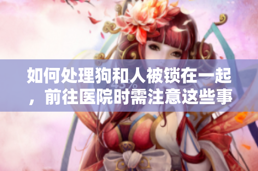 如何處理狗和人被鎖在一起，前往醫(yī)院時(shí)需注意這些事項(xiàng)