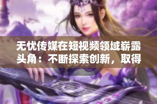無憂傳媒在短視頻領(lǐng)域嶄露頭角：不斷探索創(chuàng)新，取得亮眼成績