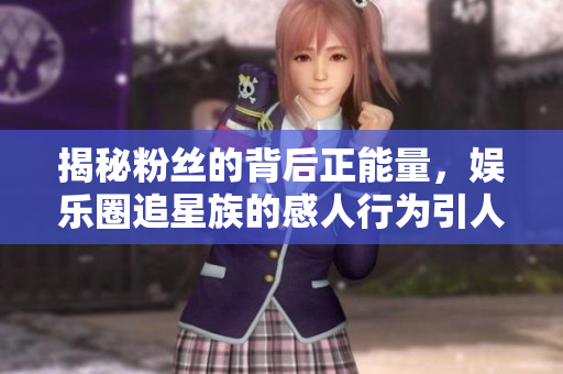 揭秘粉絲的背后正能量，娛樂(lè)圈追星族的感人行為引人共鳴