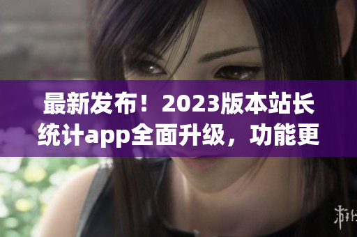 最新發(fā)布！2023版本站長統(tǒng)計(jì)app全面升級(jí)，功能更強(qiáng)大(1)