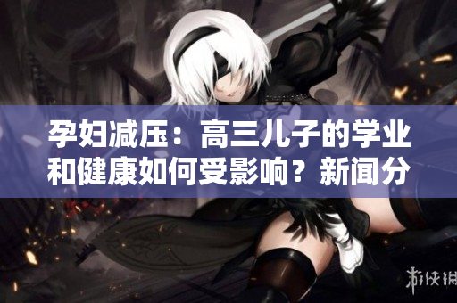 孕婦減壓：高三兒子的學(xué)業(yè)和健康如何受影響？新聞分析