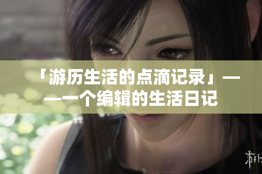 「游歷生活的點(diǎn)滴記錄」——一個(gè)編輯的生活日記