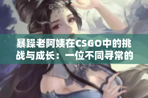 暴躁老阿姨在CSGO中的挑戰(zhàn)與成長：一位不同尋常的游戲玩家