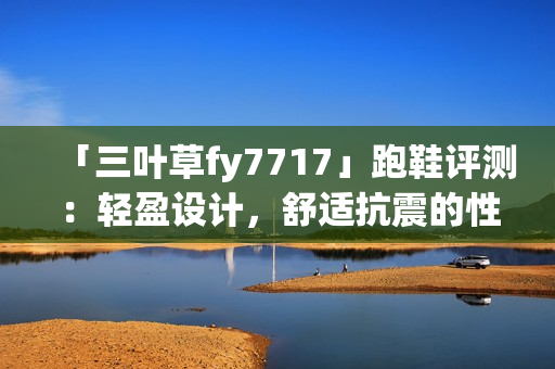 「三葉草fy7717」跑鞋評測：輕盈設(shè)計(jì)，舒適抗震的性能如何？