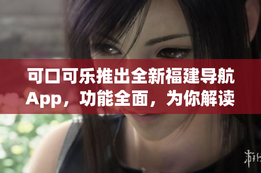 可口可樂推出全新福建導(dǎo)航App，功能全面，為你解讀！