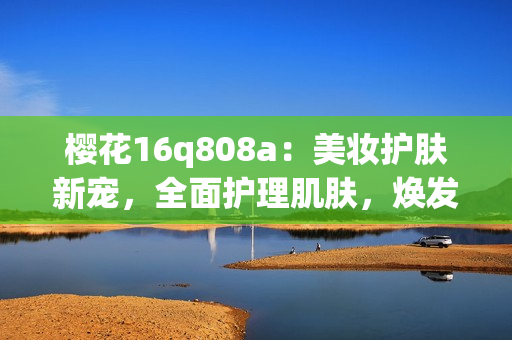 櫻花16q808a：美妝護(hù)膚新寵，全面護(hù)理肌膚，煥發(fā)青春光彩(1)