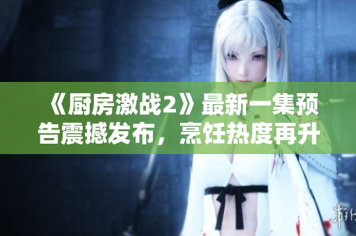 《廚房激戰(zhàn)2》最新一集預(yù)告震撼發(fā)布，烹飪熱度再升級