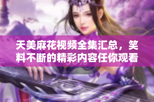 天美麻花視頻全集匯總，笑料不斷的精彩內(nèi)容任你觀看
