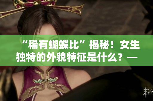 “稀有蝴蝶比”揭秘！女生獨(dú)特的外貌特征是什么？——重構(gòu)女性美學(xué)視角