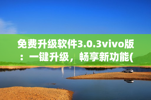 免費升級軟件3.0.3vivo版：一鍵升級，暢享新功能(1)