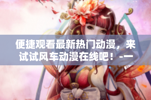 便捷觀看最新熱門動漫，來試試風(fēng)車動漫在線吧！-一個動漫愛好者的分享