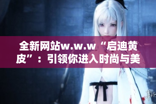 全新網(wǎng)站w.w.w“啟迪黃皮”：引領(lǐng)你進(jìn)入時(shí)尚與美容的精彩世界