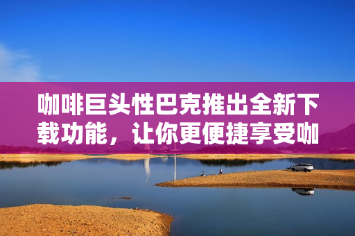 咖啡巨頭性巴克推出全新下載功能，讓你更便捷享受咖啡文化