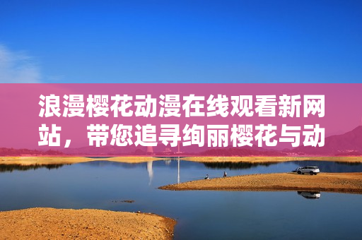 浪漫櫻花動(dòng)漫在線觀看新網(wǎng)站，帶您追尋絢麗櫻花與動(dòng)漫的浪漫之旅