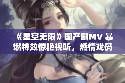 《星空無限》國產(chǎn)劇MV 暴燃特效驚艷視聽，燃情戲碼引發(fā)硬核追劇