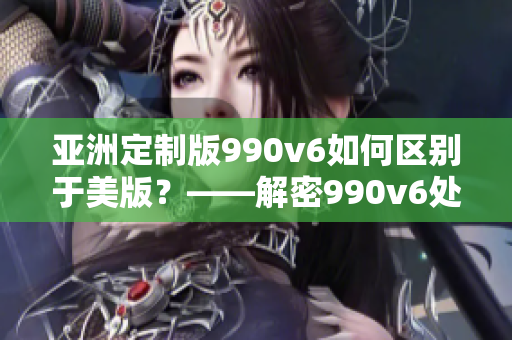 亞洲定制版990v6如何區(qū)別于美版？——解密990v6處理差異及特點(diǎn)！