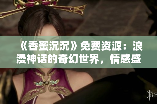 《香蜜沉沉》免費資源：浪漫神話的奇幻世界，情感盛宴觸手可及