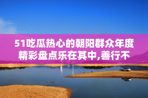 51吃瓜熱心的朝陽群眾年度精彩盤點樂在其中,善行不輟