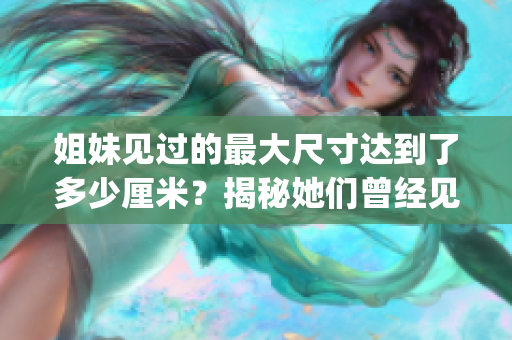 姐妹見過的最大尺寸達到了多少厘米？揭秘她們曾經(jīng)見證的巨大尺寸！(1)