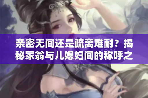 親密無間還是疏離難耐？揭秘家翁與兒媳婦間的稱呼之爭