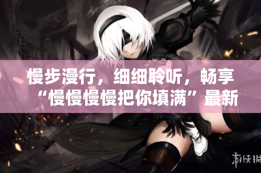 慢步漫行，細細聆聽，暢享“慢慢慢慢把你填滿”最新歌曲