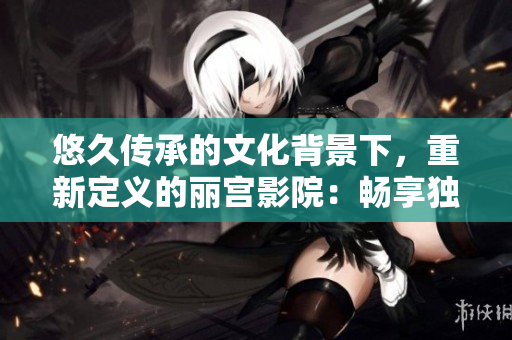 悠久傳承的文化背景下，重新定義的麗宮影院：暢享獨特電影藝術體驗