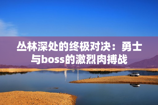 叢林深處的終極對決：勇士與boss的激烈肉搏戰(zhàn)
