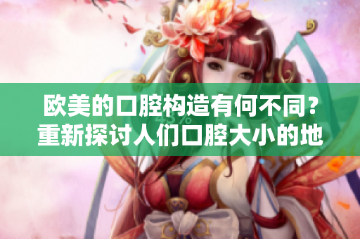 歐美的口腔構(gòu)造有何不同？重新探討人們口腔大小的地域差異