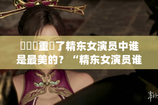 換個(gè)詞重寫了精東女演員中誰是最美的？“精東女演員誰最漂亮？”(1)