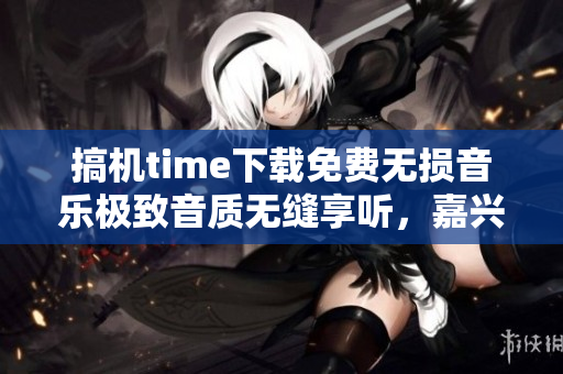 搞機time下載免費無損音樂極致音質(zhì)無縫享聽，嘉興特惠