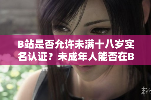 B站是否允許未滿十八歲實名認(rèn)證？未成年人能否在B站進(jìn)行實名認(rèn)證？