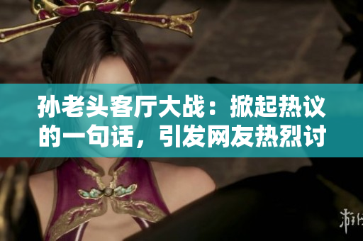 孫老頭客廳大戰(zhàn)：掀起熱議的一句話，引發(fā)網(wǎng)友熱烈討論