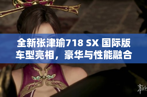 全新張津瑜718 SX 國(guó)際版車型亮相，豪華與性能融合的完美體驗(yàn)