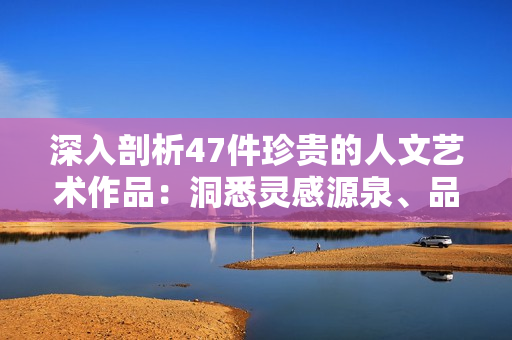 深入剖析47件珍貴的人文藝術(shù)作品：洞悉靈感源泉、品味千年傳承