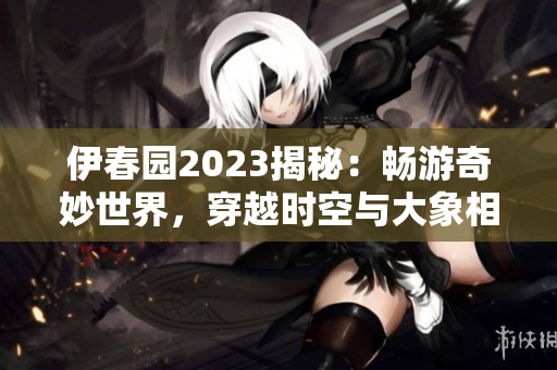 伊春園2023揭秘：暢游奇妙世界，穿越時空與大象相遇