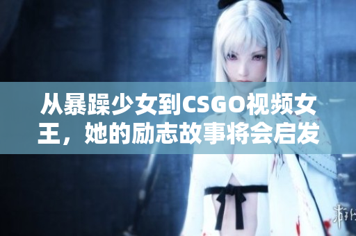 從暴躁少女到CSGO視頻女王，她的勵志故事將會啟發(fā)你的游戲夢想