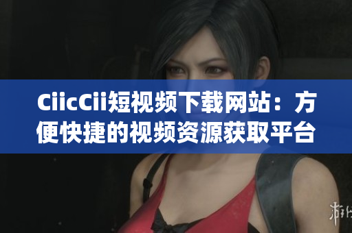CiicCii短視頻下載網(wǎng)站：方便快捷的視頻資源獲取平臺(1)