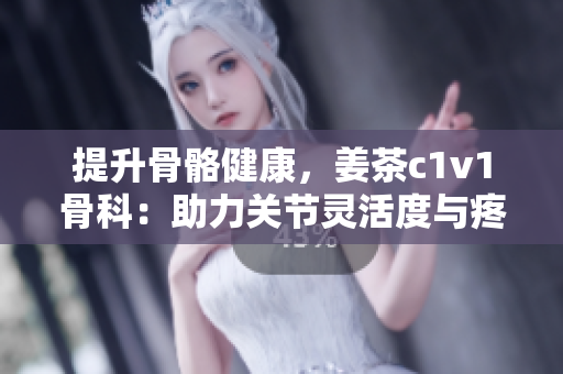 提升骨骼健康，姜茶c1v1骨科：助力關(guān)節(jié)靈活度與疼痛緩解